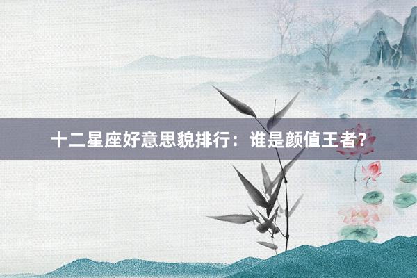 十二星座好意思貌排行：谁是颜值王者？