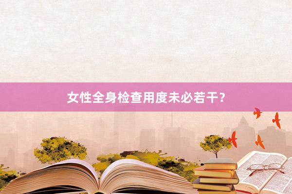 女性全身检查用度未必若干？
